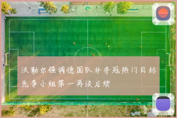 沃勒尔强调德国队非夺冠热门目标先争小组第一再谈后续