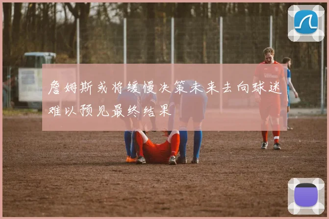 詹姆斯或将缓慢决策未来去向球迷难以预见最终结果