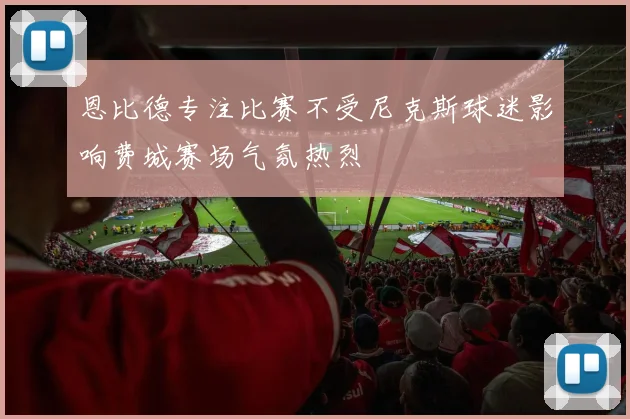 恩比德专注比赛不受尼克斯球迷影响费城赛场气氛热烈