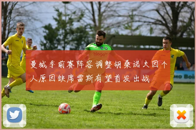 曼城季前赛阵容调整胡桑诺夫因个人原因缺席雷斯有望首发出战