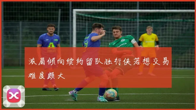 浓眉倾向续约留队独行侠若想交易难度颇大