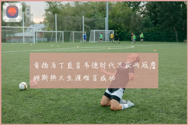 肯扬马丁直言韦德时代只获两冠詹姆斯热火生涯难言成功