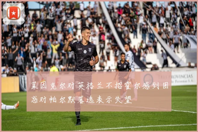 莱因克尔对英格兰不招霍尔感到困惑对帕尔默落选表示失望