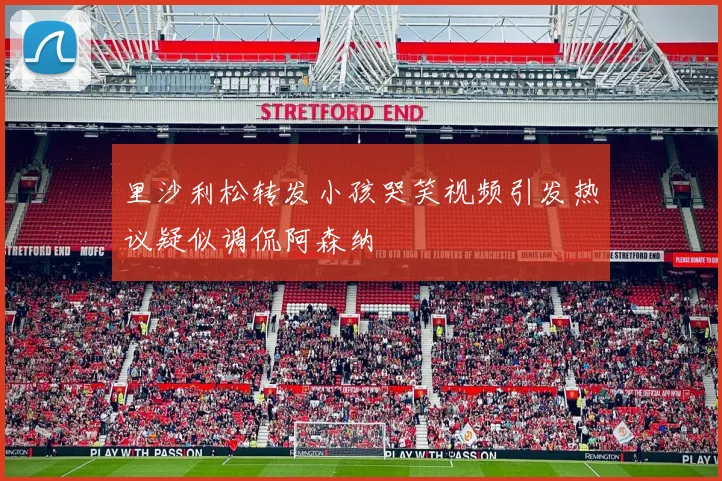 里沙利松转发小孩哭笑视频引发热议疑似调侃阿森纳