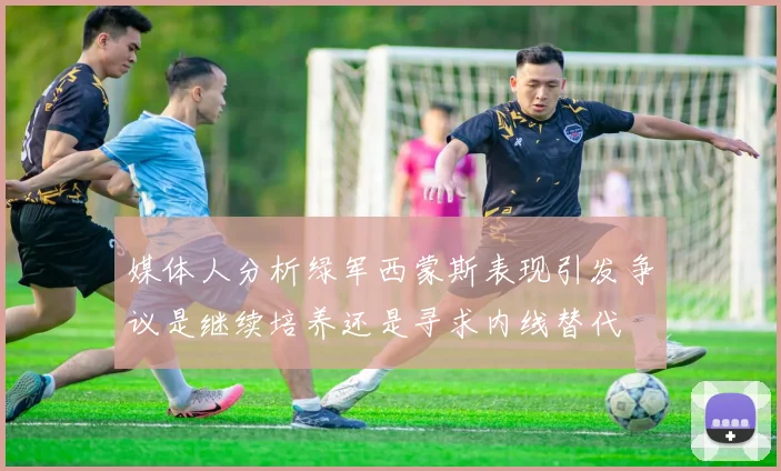 媒体人分析绿军西蒙斯表现引发争议是继续培养还是寻求内线替代