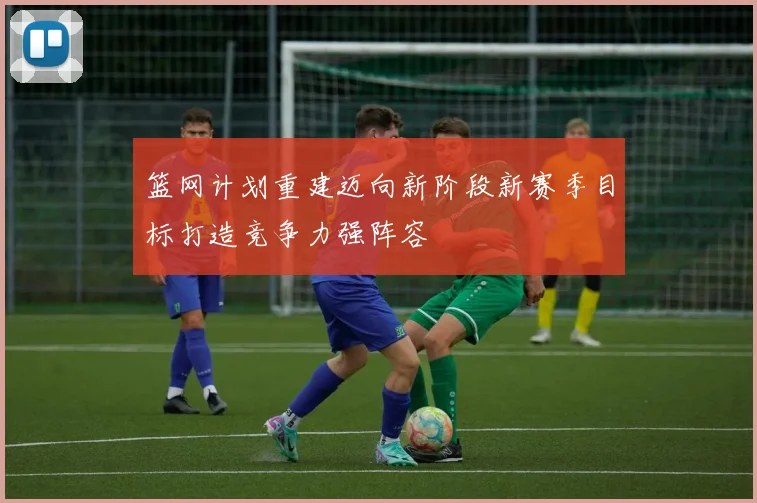 篮网计划重建迈向新阶段新赛季目标打造竞争力强阵容
