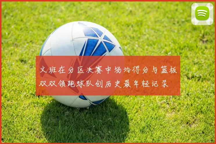 文班在分区决赛中场均得分与篮板双双领跑球队创历史最年轻记录