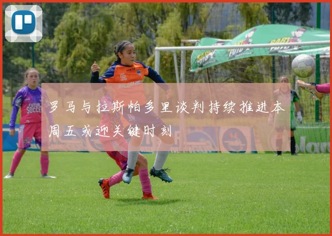 罗马与拉斯帕多里谈判持续推进本周五或迎关键时刻