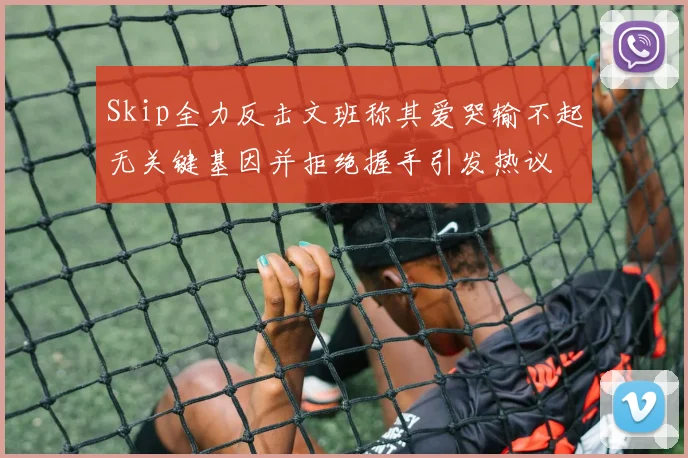 Skip全力反击文班称其爱哭输不起无关键基因并拒绝握手引发热议