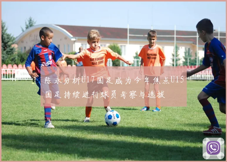陈永分析U17国足成为今年焦点U15国足持续进行球员考察与选拔