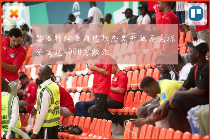 瑟洛特转会内巴切态度开放马竞标价高达4000万欧元