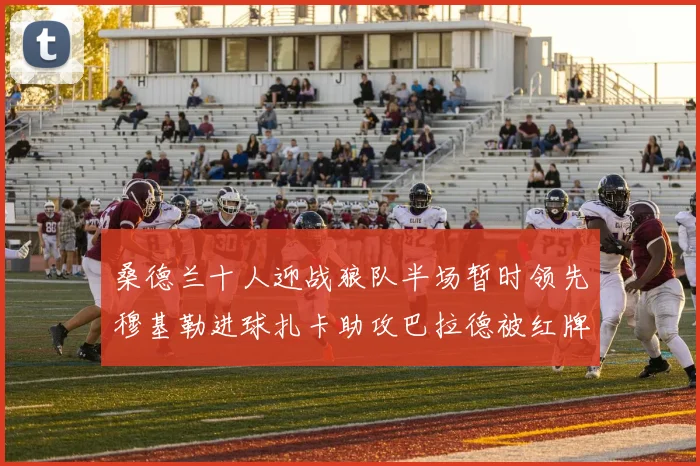 桑德兰十人迎战狼队半场暂时领先穆基勒进球扎卡助攻巴拉德被红牌罚下