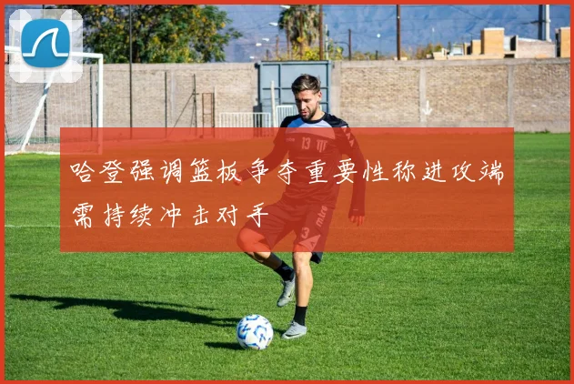 哈登强调篮板争夺重要性称进攻端需持续冲击对手