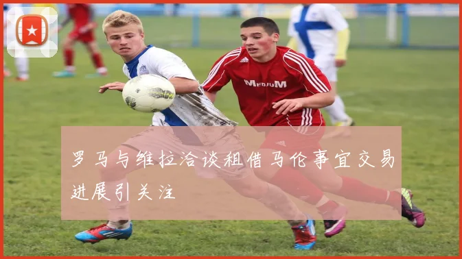 罗马与维拉洽谈租借马伦事宜交易进展引关注