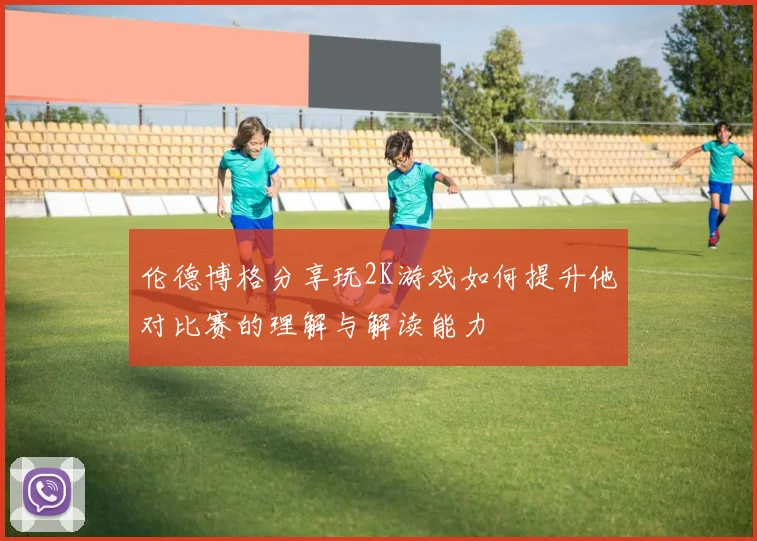 伦德博格分享玩2K游戏如何提升他对比赛的理解与解读能力