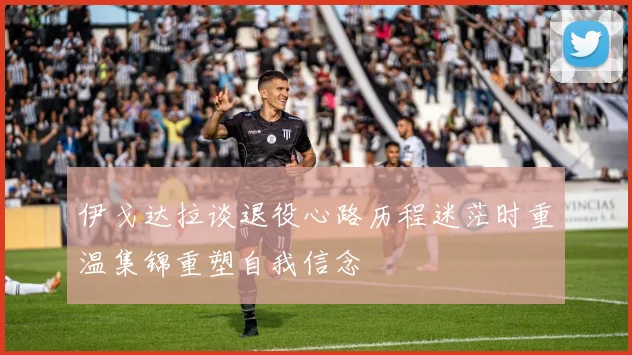 伊戈达拉谈退役心路历程迷茫时重温集锦重塑自我信念
