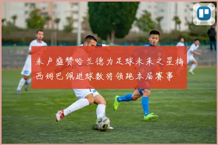 米卢盛赞哈兰德为足球未来之星梅西姆巴佩进球数将领跑本届赛事
