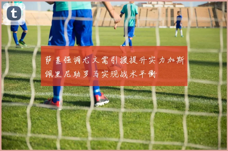 萨基强调尤文需引援提升实力加斯佩里尼助罗马实现战术平衡