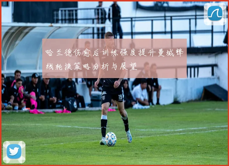 哈兰德伤愈后训练强度提升曼城锋线轮换策略分析与展望