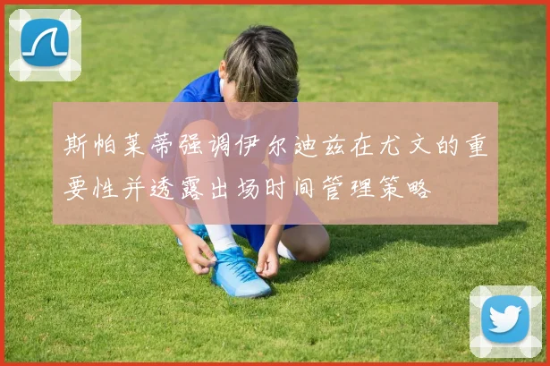 斯帕莱蒂强调伊尔迪兹在尤文的重要性并透露出场时间管理策略