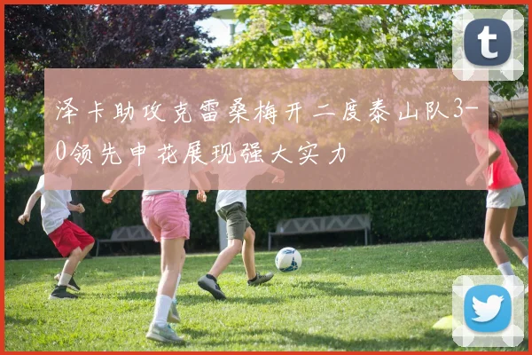 泽卡助攻克雷桑梅开二度泰山队3-0领先申花展现强大实力